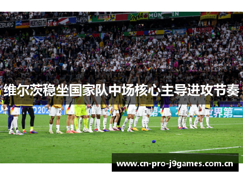 维尔茨稳坐国家队中场核心主导进攻节奏 维尔茨稳坐国家队中场核心主导进攻节奏